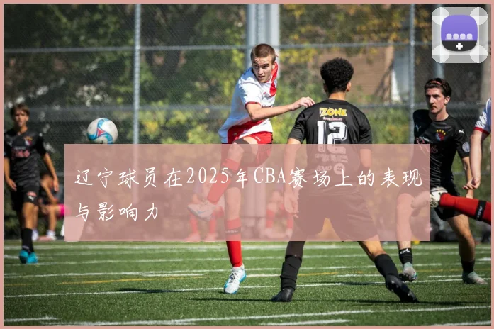 辽宁球员在2025年CBA赛场上的表现与影响力
