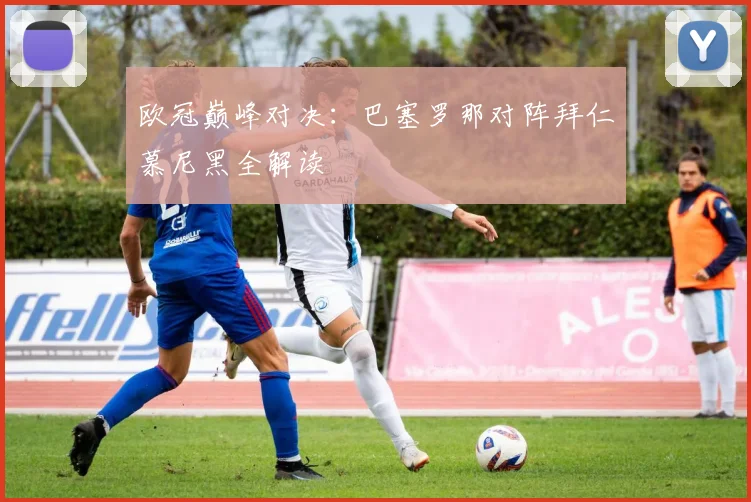 欧冠巅峰对决：巴塞罗那对阵拜仁慕尼黑全解读